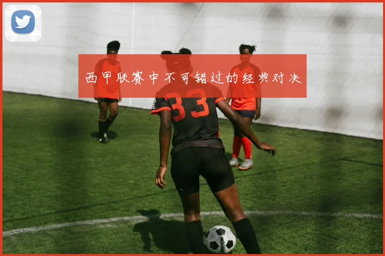 西甲联赛中不可错过的经典对决